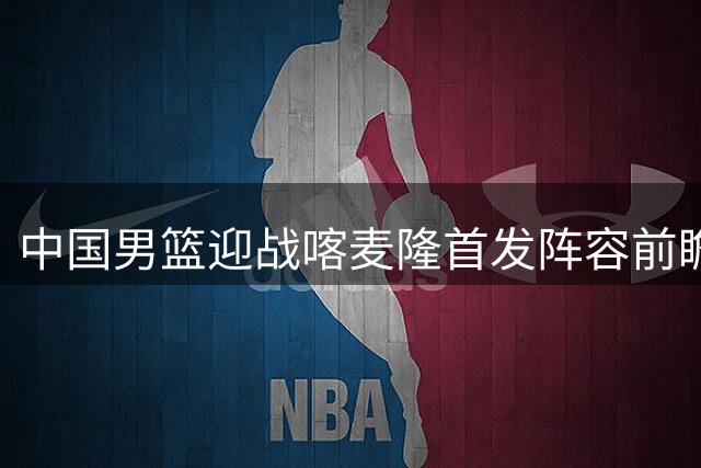 中国男篮迎战喀麦隆首发阵容前瞻：新锐力量担纲锋线重任