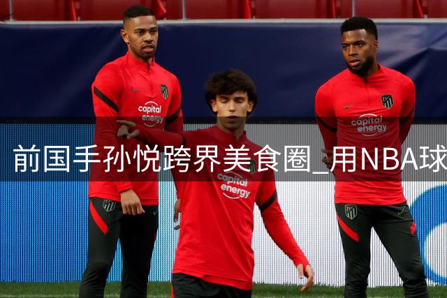前国手孙悦跨界美食圈 用NBA球星类比东北名菜引热议