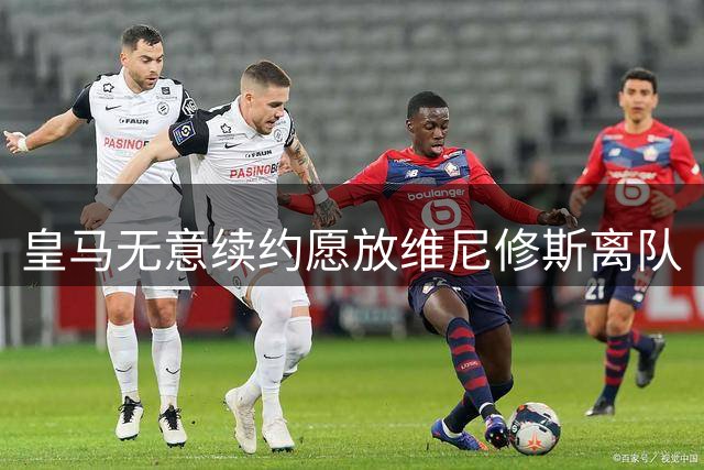 皇马无意续约愿放维尼修斯离队