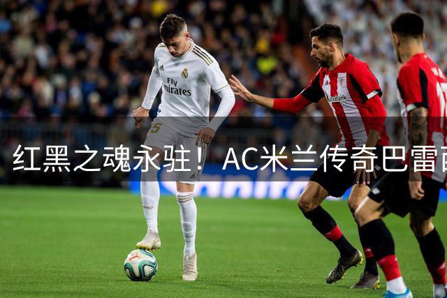 红黑之魂永驻！AC米兰传奇巴雷西病逝 诠释足坛最纯粹忠诚