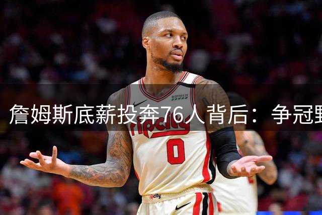 詹姆斯底薪投奔76人背后：争冠野心与西部格局的双重考量