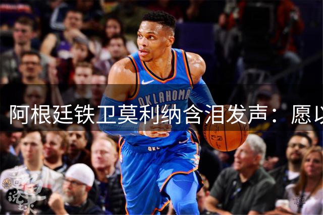 阿根廷铁卫莫利纳含泪发声：愿以热血再铸蓝白荣光